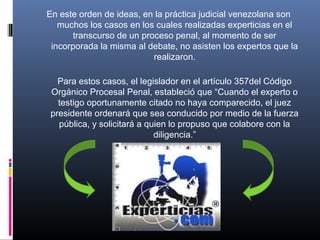 En este orden de ideas, en la práctica judicial venezolana son
muchos los casos en los cuales realizadas experticias en el
transcurso de un proceso penal, al momento de ser
incorporada la misma al debate, no asisten los expertos que la
realizaron.
Para estos casos, el legislador en el artículo 357del Código
Orgánico Procesal Penal, estableció que “Cuando el experto o
testigo oportunamente citado no haya comparecido, el juez
presidente ordenará que sea conducido por medio de la fuerza
pública, y solicitará a quien lo propuso que colabore con la
diligencia.”
 