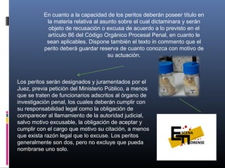 En cuanto a la capacidad de los peritos deberán poseer título en
la materia relativa al asunto sobre el cual dictaminara y serán
objeto de recusación o excusa de acuerdo a lo previsto en el
artículo 86 del Código Orgánico Procesal Penal, en cuanto le
sean aplicables. Dispone también el texto in commento que el
perito deberá guardar reserva de cuanto conozca con motivo de
su actuación.
Los peritos serán designados y juramentados por el
Juez, previa petición del Ministerio Público, a menos
que se traten de funcionarios adscritos al órgano de
investigación penal, los cuales deberán cumplir con
su responsabilidad legal como la obligación de
comparecer al llamamiento de la autoridad judicial,
salvo motivo excusable, la obligación de aceptar y
cumplir con el cargo que motivo su citación, a menos
que exista razón legal que lo excuse. Los peritos
generalmente son dos, pero no excluye que pueda
nombrarse uno solo.
 