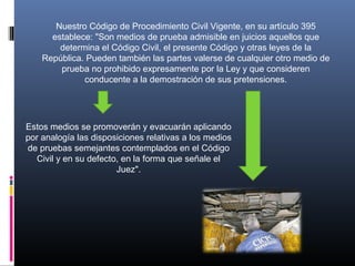 Nuestro Código de Procedimiento Civil Vigente, en su artículo 395
establece: "Son medios de prueba admisible en juicios aquellos que
determina el Código Civil, el presente Código y otras leyes de la
República. Pueden también las partes valerse de cualquier otro medio de
prueba no prohibido expresamente por la Ley y que consideren
conducente a la demostración de sus pretensiones.
Estos medios se promoverán y evacuarán aplicando
por analogía las disposiciones relativas a los medios
de pruebas semejantes contemplados en el Código
Civil y en su defecto, en la forma que señale el
Juez".
 