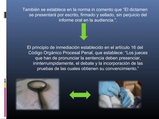 También se establece en la norma in comento que “El dictamen
se presentará por escrito, firmado y sellado, sin perjuicio del
informe oral en la audiencia.”.
El principio de inmediación establecido en el artículo 16 del
Código Orgánico Procesal Penal, que establece: “Los jueces
que han de pronunciar la sentencia deben presenciar,
ininterrumpidamente, el debate y la incorporación de las
pruebas de las cuales obtienen su convencimiento.”
 