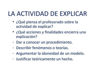 LA ACTIVIDAD DE EXPLICAR
 • ¿Qué piensa el profesorado sobre la
   actividad de explicar?
 • ¿Qué acciones y finalidades encierra una
   explicación?
 - Dar a conocer un procedimiento.
 - Describir fenómenos o teorías.
 - Argumentar la idoneidad de un modelo.
 - Justificar teóricamente un hecho.
 