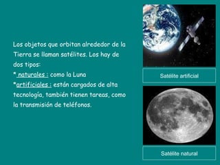 Los objetos que orbitan alrededor de la Tierra se llaman satélites. Los hay de  dos tipos: *  naturales :  como la Luna * artificiales :  están cargados de alta  tecnología, también tienen tareas, como la transmisión de teléfonos. Satélite artificial Satélite natural 