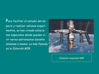 P ara facilitar el estudio del es- pacio y realizar valiosos experi- mentos, se han creado estacio- nes espaciales donde pueden vi- vir varios astronautas durante  semanas o meses. La más famosa es la  Estación MIR. Estación espacial  MIR 