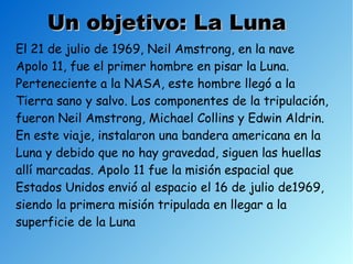 Un objetivo: La Luna
El 21 de julio de 1969, Neil Amstrong, en la nave
Apolo 11, fue el primer hombre en pisar la Luna.
Perteneciente a la NASA, este hombre llegó a la
Tierra sano y salvo. Los componentes de la tripulación,
fueron Neil Amstrong, Michael Collins y Edwin Aldrin.
En este viaje, instalaron una bandera americana en la
Luna y debido que no hay gravedad, siguen las huellas
allí marcadas. Apolo 11 fue la misión espacial que
Estados Unidos envió al espacio el 16 de julio de1969,
siendo la primera misión tripulada en llegar a la
superficie de la Luna
 
