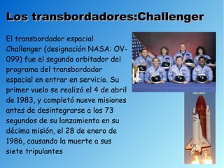 Los transbordadores:Challenger
El transbordador espacial
Challenger (designación NASA: OV-
099) fue el segundo orbitador del
programa del transbordador
espacial en entrar en servicio. Su
primer vuelo se realizó el 4 de abril
de 1983, y completó nueve misiones
antes de desintegrarse a los 73
segundos de su lanzamiento en su
décima misión, el 28 de enero de
1986, causando la muerte a sus
siete tripulantes
 