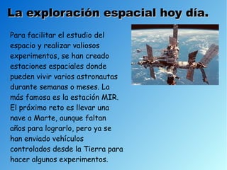 La exploración espacial hoy día.
Para facilitar el estudio del
espacio y realizar valiosos
experimentos, se han creado
estaciones espaciales donde
pueden vivir varios astronautas
durante semanas o meses. La
más famosa es la estación MIR.
El próximo reto es llevar una
nave a Marte, aunque faltan
años para lograrlo, pero ya se
han enviado vehículos
controlados desde la Tierra para
hacer algunos experimentos.
 