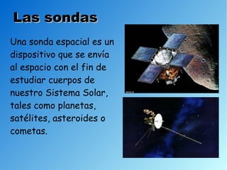 Las sondas
Una sonda espacial es un
dispositivo que se envía
al espacio con el fin de
estudiar cuerpos de
nuestro Sistema Solar,
tales como planetas,
satélites, asteroides o
cometas.
 