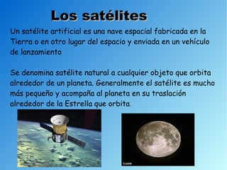 Los satélites
Un satélite artificial es una nave espacial fabricada en la
Tierra o en otro lugar del espacio y enviada en un vehículo
de lanzamiento

Se denomina satélite natural a cualquier objeto que orbita
alrededor de un planeta. Generalmente el satélite es mucho
más pequeño y acompaña al planeta en su traslación
alrededor de la Estrella que orbita .
 