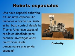Robots espaciales
Una nave espacial robótica
es una nave espacial sin
humanos a bordo que suele
estar bajo control desde la
Tierra. Una nave espacial
robótica diseñada para
realizar investigaciones
científicas suele             Curiosity
denominarse una sonda
espacial.
 