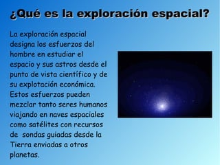 ¿Qué es la exploración espacial?
La exploración espacial
designa los esfuerzos del
hombre en estudiar el
espacio y sus astros desde el
punto de vista científico y de
su explotación económica.
Estos esfuerzos pueden
mezclar tanto seres humanos
viajando en naves espaciales
como satélites con recursos
de sondas guiadas desde la
Tierra enviadas a otros
planetas.
 