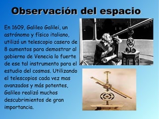 Observación del espacio
En 1609, Galileo Galilei, un
astrónomo y físico italiano,
utilizó un telescopio casero de
8 aumentos para demostrar al
gobierno de Venecia lo fuerte
de ese tal instrumento para el
estudio del cosmos. Utilizando
el telescopios cada vez mas
avanzados y más potentes,
Galileo realizó muchos
descubrimientos de gran
importancia.
 