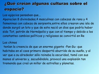 ¿Qué creían algunas culturas sobre el
 espacio?
Los egipcios pensaban que...
Aparecían 8 divinidades,4 masculinas con cabezas de rana y 4
femeninas con cabeza de serpiente,entre ellos crearon una isla de
donde surgió un loto y que de este nació un dios que podría haber
sido Tot, patrón de Hermópolis y que con el tiempo y debido a los
constantes cambios políticos y religiosos se convirtió en Re

Los chinos
 tenían la creencia de que un enorme gigante -Pan Gu- que
habitaba en el caos primero despertó aburrido de su sueño, y al
ver que a su alrededor sólo reinaba la oscuridad, tomó con sus
manos al universo y, sacudiéndolo, provocó una explosión tan
tremenda que creó un millar de estrellas y planetas.
 