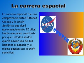 La carrera espacial
La carrera espacial fue una
competencia entre Estados
Unidos y la Unión
Soviética que duró
aproximadamente 22 años.
Había una pelea constante
por que Estados unidos
quería enviar uno de sus
hombres al espacio y lo
mismo pasaba con la unión
soviética.
 