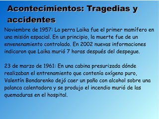 Acontecimientos: Tragedias y
 accidentes
Noviembre de 1957: La perra Laika fue el primer mamífero en
una misión espacial. En un principio, la muerte fue de un
envenenamiento controlado. En 2002 nuevas informaciones
indicaron que Laika murió 7 horas después del despegue.

23 de marzo de 1961: En una cabina presurizada dónde
realizaban el entrenamiento que contenía oxígeno puro,
Valentín Bondarenko dejó caer un paño con alcohol sobre una
palanca calentadora y se produjo el incendio murió de las
quemaduras en el hospital.
 