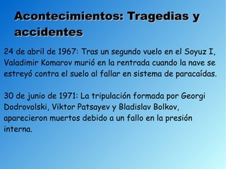Acontecimientos: Tragedias y
  accidentes
24 de abril de 1967: Tras un segundo vuelo en el Soyuz I,
Valadimir Komarov murió en la rentrada cuando la nave se
estreyó contra el suelo al fallar en sistema de paracaídas.

30 de junio de 1971: La tripulación formada por Georgi
Dodrovolski, Viktor Patsayev y Bladislav Bolkov,
aparecieron muertos debido a un fallo en la presión
interna.
 