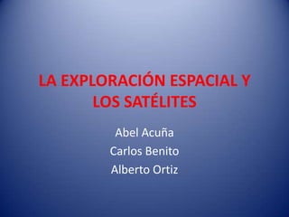 LA EXPLORACIÓN ESPACIAL Y LOS SATÉLITES Abel Acuña  Carlos Benito Alberto Ortiz 