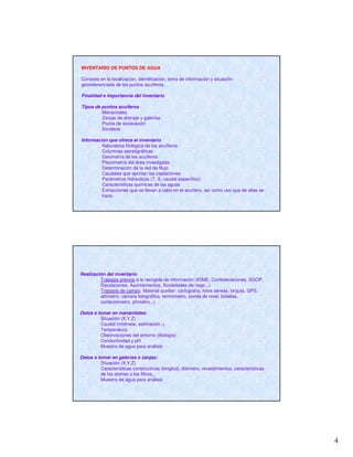 4
INVENTARIO DE PUNTOS DE AGUA
Consiste en la localización, identificación, toma de información y situación
georeferenciada de los puntos acuíferos.
Finalidad e importancia del inventario
Tipos de puntos acuíferos
Manantiales
Zanjas de drenaje y galerías
Pozos de excavación
Sondeos
Información que ofrece el inventario
Naturaleza litológica de los acuíferos
Columnas estratigráficas
Geometría de los acuíferos
Piezometría del área investigada
Determinación de la red de fllujo
Caudales que aportan las captaciones
Parámetros hidráulicos (T, S, caudal específico)
Características químicas de las aguas
Extracciones que se llevan a cabo en el acuífero, así como uso que de ellas se
hace.
Realización del inventario
Trabajos previos a la recogida de información (IGME, Confederaciones, SGOP,
Diputaciones, Ayuntamientos, Sociedades de riego...)
Trabajos de campo. Material auxiliar: cartografía, fotos aéreas, brújula, GPS,
altímetro, cámara fotográfica, termómetro, sonda de nivel, botellas,
conductímetro, phmetro,..)
Datos a tomar en manantiales:
Situación (X,Y,Z)
Caudal (molinete, estimación..)
Temperatura
Observaciones del entorno (litología)
Conductividad y pH
Muestra de agua para análisis
Datos a tomar en galerías o zanjas:
Situación (X,Y,Z)
Características constructivas (longitud, diámetro, revestimientos, características
de los drenes o los filtros,..
Muestra de agua para análisis
 