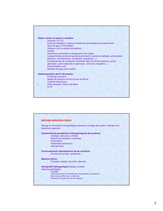 5
Datos a tomar en pozos o sondeos
Situación (X,Y,Z)
Columna litológica y niveles productores atravesados en la perforación
Nivel de agua. Profundidad.
Reflejar si se ha estado bombeando
Caudal
Descensos producidos y recuperación de niveles
Características constructivas de la perforación (sistema empleado, profundidad,
diámetro, revestimientos, entubación, empaques,...)
Características de la estación elevadora (tipo de bomba, potencia, grupo
generador, profundidad de la aspiración, consumo energético...)
Conductividad y pH
Muestra de agua para análisis
Almacenamiento de la información
Fichas de inventario
Mapas de situación de los puntos acuíferos
Cuadros resúmenes
I Informatización. Banco de datos.
G.I.S.
SÍNTESIS HIDROGEOLÓGICA
Recoge la información hidrogeológica obtenida a lo largo del estudio, referida a los
siguientes aspectos:
Características geológicas e hidrogeológicas de acuíferos
Litología, estructura y límites
Relaciones laterales y verticales
Piezometría
Parámetros hidráulicos
Hidroquímica
Funcionamiento hidrodinámico de los acuíferos
Direcciones de flujo, gradientes,..
Balance hídrico
Entradas, salidas, recursos, reservas
Cartografía hidrogeológica (escala variable).
Aspectos geológicos
Litologías
Tipos de contacto (concordantes, discordantes, mecánicos)
Estructuras antiformes y sinformes
Dirección y buzamiento de los estratos
 