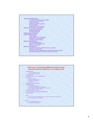 6
Aspectos hidrogeológicos
Formaciones permeables e impermeables
Inventario de puntos acuíferos
Límites de acuíferos
Isolíneas de caudales específicos
Transmisividades
Coeficientes de almacenamiento
Aspectos de hidrología de superficial
Cursos de agua principales
Embalses superficiales
Divisorias hidrológicas
Aspectos geomorfológicos
Aspectos piezométricos
Líneas isopiezas
Isoprofundidad de la zona saturada
Isoespesor de la zona saturada
Isovariaciones piezométricas
Aspectos hidrodinámicos
Divisorias hidrogeológicas
Direcciones del flujo subterráneo
Relaciones río-acuífero
Aspectos hidroquímicos
Isolíneas de contenidos de diferentes aniones y cationes
Isolíneas de conductividad
Isolíneas de cloruros (especialmente importante en acuíferos costeros)
Representación gráfica de parámetros químicos (Stiff, Piper,..)
INDICE DE UN ESTUDIO HIDROGEOLOGICO PARA
ABASTECIMIENTO URBANO A UNA POBLACION
• 1.- INTRODUCCION
– 1.1.- JUSTUFICACION DEL ESTUDIO
– 1.2.- LOCALIZACION GEOGRAFICA
• 2.- ANTECEDENTES
• 3.- SITUACION ACTUAL DEL ABASTECIMIENTO
• 4.- GEOLOGIA
– 4.1.- MARCO GEOLOGICO
– 4.2.- SINTESIS LITOESTRATIGRAFICA
– 4.3.- PROSPECCION GEOFISICA
– 4.4.- TECTONICA
• 5.- CLIMATOLOGIA E HIDROLOGIA
• 6.- HIDROGEOLOGIA
– 6.1.- MARCO HIDROGEOLOGICO
– 6.2.- FORMACIONES PERMEABLES E IMPERMEABLES
– 6.3.- CARACTERISTICAS HIDROGEOLOGICAS DE LOS ACUIFEROS
– 6.4.- INVENTARIO DE PUNTOS ACUIFEROS
• 7.- PROPUESTAS DE ACTUACION
• 8.- VALORACION DE LAS SOLUCIONES PROPUESTAS
• 9.- CONCLUSIONES
• ANEJOS
– Nº 1: DATOS DE CAMPO E INTERPRETACION DE LA CAMPAÑA DE INVESTIGACION GEOFISICA
– Nº 2: INVENTARIO DE PUNTOS ACUIFEROS
• PLANOS
– Nº 1: CARTOGRAFIA HIDROGEOLOGICA
– Nº 2: CORTES HIDROGEOLOGICOS
 