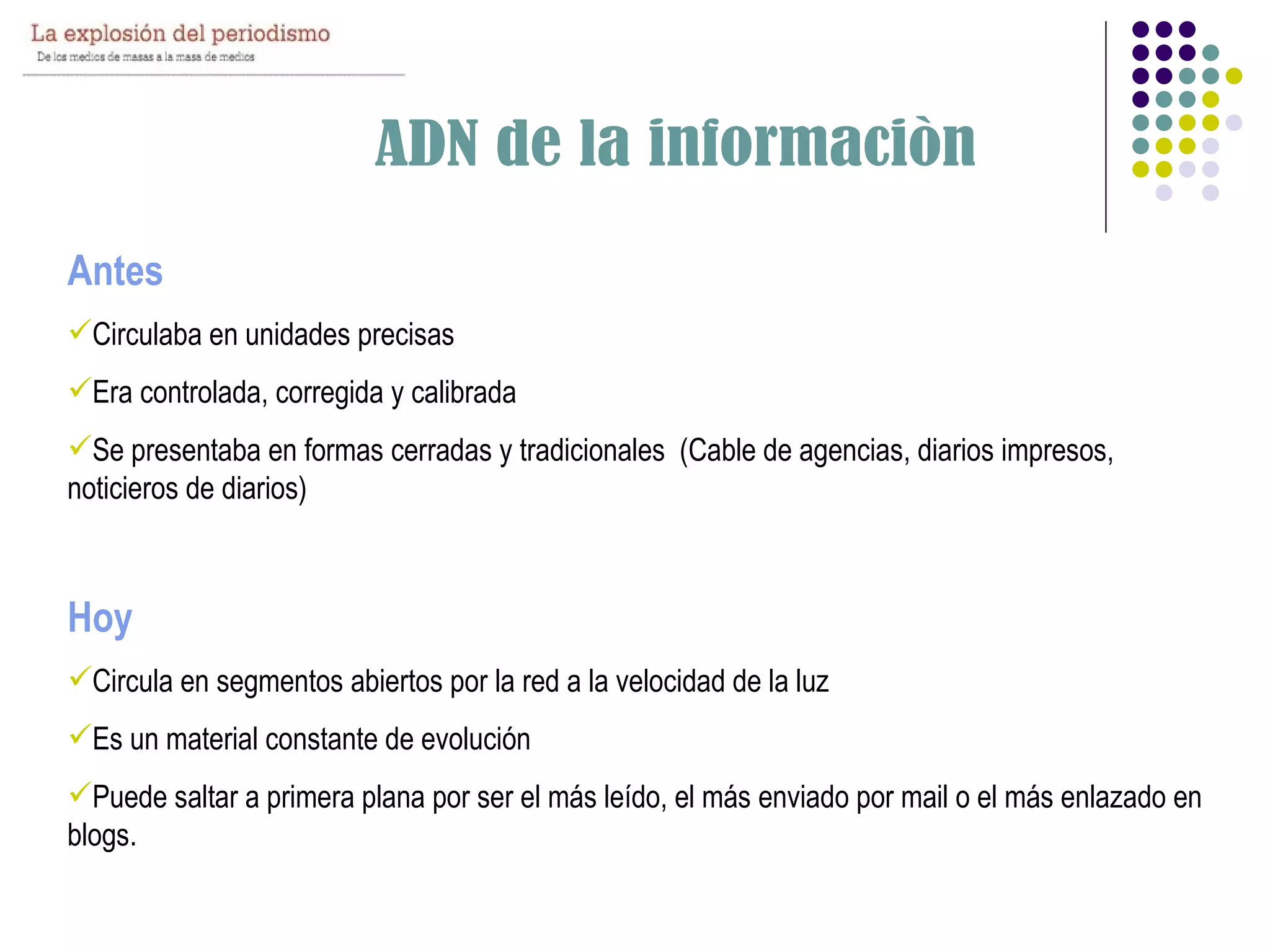 Antes
Circulaba en unidades precisas
Era controlada, corregida y calibrada
Se presentaba en formas cerradas y tradicionales (Cable de agencias, diarios impresos,
noticieros de diarios)



Hoy
Circula en segmentos abiertos por la red a la velocidad de la luz
Es un material constante de evolución
Puede saltar a primera plana por ser el más leído, el más enviado por mail o el más enlazado en
blogs.
 