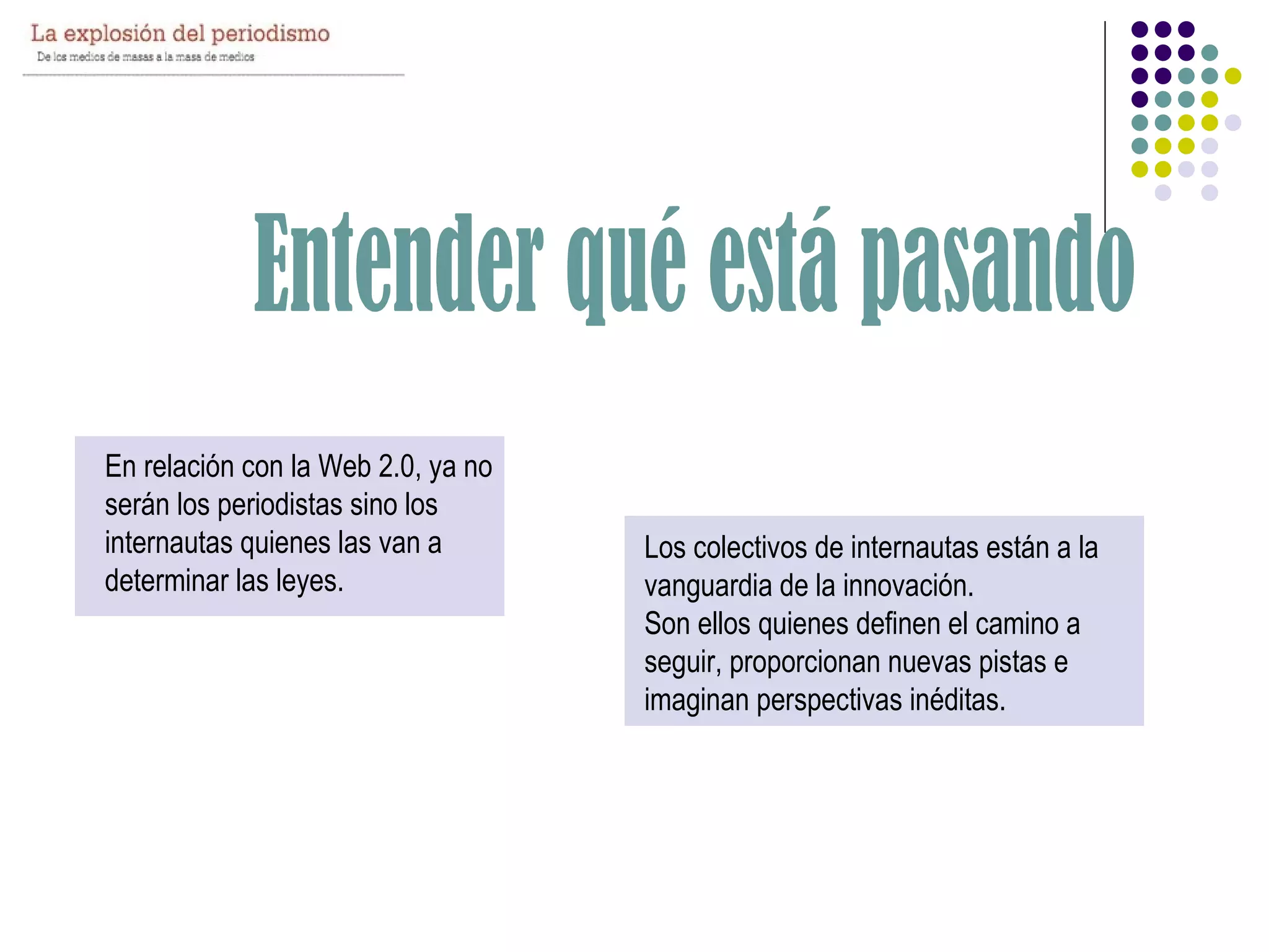 En relación con la Web 2.0, ya no
serán los periodistas sino los
internautas quienes las van a       Los colectivos de internautas están a la
determinar las leyes.               vanguardia de la innovación.
                                    Son ellos quienes definen el camino a
                                    seguir, proporcionan nuevas pistas e
                                    imaginan perspectivas inéditas.
 