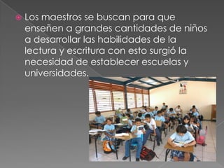    Los maestros se buscan para que
    enseñen a grandes cantidades de niños
    a desarrollar las habilidades de la
    lectura y escritura con esto surgió la
    necesidad de establecer escuelas y
    universidades.
 