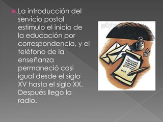    La introducción del
    servicio postal
    estimulo el inicio de
    la educación por
    correspondencia, y el
    teléfono de la
    enseñanza
    permaneció casi
    igual desde el siglo
    XV hasta el siglo XX.
    Después llego la
    radio.
 
