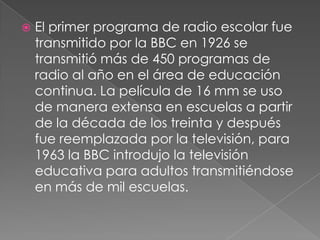    El primer programa de radio escolar fue
    transmitido por la BBC en 1926 se
    transmitió más de 450 programas de
    radio al año en el área de educación
    continua. La película de 16 mm se uso
    de manera extensa en escuelas a partir
    de la década de los treinta y después
    fue reemplazada por la televisión, para
    1963 la BBC introdujo la televisión
    educativa para adultos transmitiéndose
    en más de mil escuelas.
 