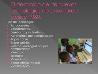 Tipo de tecnología:
 Autocassetes
 Videocasetes}
 Enseñanza por teléfono
 Aprendizaje por computadora
 Tv por cable
 Tv por satélite
 Sistemas audiográficos por
   computadora
 Viewdata
 Teletexto
 Videodiscos
 Video interactivo por
   computadora.
 