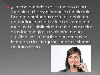    ¿La computación es un medio o una
    tecnología? Hay diferencias funcionales
    bastante profundas entre el ambiente
    computacional de estudio y los de otros
    medios. Las distinciones entre los medios
    y las tecnologías se volverán menos
    significativas a medida que ambas se
    integran a las maquinas o a los sistemas
    de transmisión.
 