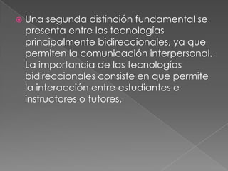    Una segunda distinción fundamental se
    presenta entre las tecnologías
    principalmente bidireccionales, ya que
    permiten la comunicación interpersonal.
    La importancia de las tecnologías
    bidireccionales consiste en que permite
    la interacción entre estudiantes e
    instructores o tutores.
 