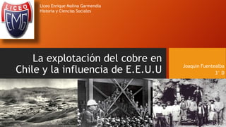 La explotación del cobre en
Chile y la influencia de E.E.U.U
Joaquin Fuentealba
3° D
Liceo Enrique Molina Garmendia
Historia y Ciencias Sociales
 