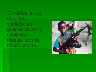 En África, el uso de niños soldado, en guerras civiles y conflictos tribales, son de hábito común. 