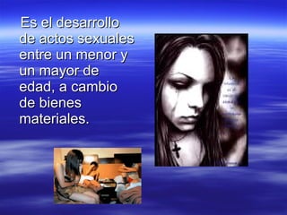 Es el desarrollo de actos sexuales entre un menor y un mayor de edad, a cambio de bienes materiales. 