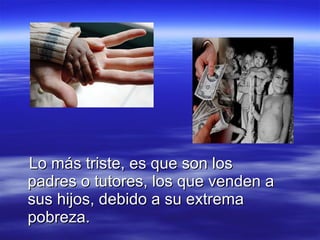 Lo más triste, es que son los padres o tutores, los que venden a sus hijos, debido a su extrema pobreza. 