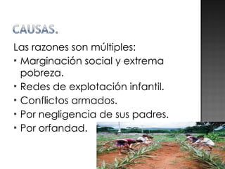 Las razones son múltiples: Marginación social y extrema pobreza.  Redes de explotación infantil. Conflictos armados. Por negligencia de sus padres. Por orfandad. 