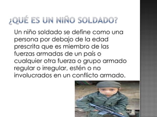 Un niño soldado se define como una persona por debajo de la edad prescrita que es miembro de las fuerzas armadas de un país o cualquier otra fuerza o grupo armado regular o irregular, estén o no involucrados en un conflicto armado. 