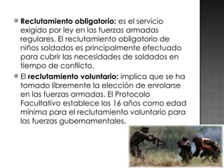 Reclutamiento obligatorio:  es el servicio exigido por ley en las fuerzas armadas regulares. El reclutamiento obligatorio de niños soldados es principalmente efectuado para cubrir las necesidades de soldados en tiempo de conflicto. El  reclutamiento voluntario:  implica que se ha tomado libremente la elección de enrolarse en las fuerzas armadas. El Protocolo Facultativo establece los 16 años como edad mínima para el reclutamiento voluntario para las fuerzas gubernamentales. 