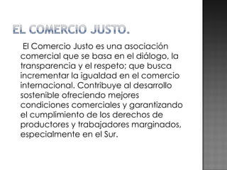 El Comercio Justo es una asociación comercial que se basa en el diálogo, la transparencia y el respeto; que busca incrementar la igualdad en el comercio internacional. Contribuye al desarrollo sostenible ofreciendo mejores condiciones comerciales y garantizando el cumplimiento de los derechos de productores y trabajadores marginados, especialmente en el Sur.  