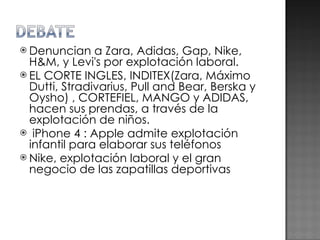 Denuncian a Zara, Adidas, Gap, Nike, H&M, y Levi's por explotación laboral. EL CORTE INGLES, INDITEX(Zara, Máximo Dutti, Stradivarius, Pull and Bear, Berska y Oysho) , CORTEFIEL, MANGO y ADIDAS, hacen sus prendas, a través de la explotación de niños.   iPhone 4 : Apple admite explotación infantil para elaborar sus teléfonos Nike, explotación laboral y el gran negocio de las zapatillas deportivas 