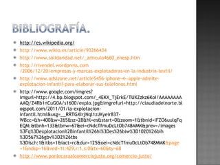 http://es.wikipedia.org/ http:// www.wikio.es / article /93266434   http:// www.solidaridad.net /_articulo4660_ enesp.htm http:// rivendel.wordpress.com /2006/12/20/empresas-y-marcas-explotadoras-en-la-industria-textil/ http:// www.adslzone.net /article5456- iphone -4-- apple -admite- explotacion -infantil-para-elaborar-sus- telefonos.html http://www.google.com/imgres?imgurl=http://4.bp.blogspot.com/_4EKX_TjErkE/TUXZzkz6KoI/AAAAAAAAAAQ/Z4Rb1nCuG0A/s1600/explo.jpg&imgrefurl=http://claudiadelnorte.blogspot.com/2011/01/la-explotacion-infantil.html&usg=__RRTGXIrjNql1zJXyeir837-WBcc=&h=400&w=265&sz=28&hl=es&start=0&zoom=1&tbnid=iFZO6uulqFqEQM:&tbnh=133&tbnw=67&ei=cNdcTfmuDcLtOb748MMK&prev=/images%3Fq%3Dexplotacion%2Binfantil%26hl%3Des%26biw%3D1020%26bih%3D567%26gbv%3D2%26tbs%3Disch:1&itbs=1&iact=rc&dur=125&oei=cNdcTfmuDcLtOb748MMK & page =1& ndsp =16&ved=1t:429,r:1,s:0& tx =60& ty =68 http:// www.ponlecaraalcomerciojusto.org /comercio-justo/ 