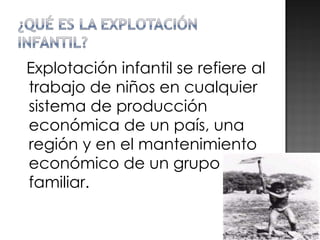 Explotación infantil se refiere al trabajo de niños en cualquier sistema de producción económica de un país, una región y en el mantenimiento económico de un grupo familiar. 