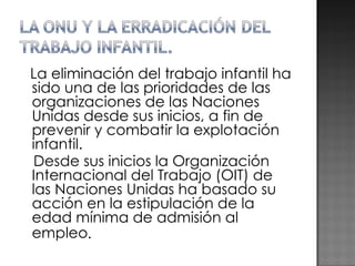 La eliminación del trabajo infantil ha sido una de las prioridades de las organizaciones de las Naciones Unidas desde sus inicios, a fin de prevenir y combatir la explotación infantil. Desde sus inicios la Organización Internacional del Trabajo (OIT) de las Naciones Unidas ha basado su acción en la estipulación de la edad mínima de admisión al empleo . 