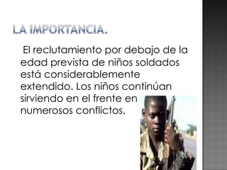 El reclutamiento por debajo de la edad prevista de niños soldados está considerablemente extendido. Los niños continúan sirviendo en el frente en numerosos conflictos. 