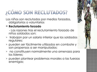 Los niños son reclutados por medios forzados, obligatorios o voluntarios Reclutamiento forzado - Las razones tras el reclutamiento forzado de niños soldados son: trabajan por un salario inferior que los soldados regulares; pueden ser fácilmente utilizados en combate y son propensos a ser manipulados; no constituyen normalmente una amenaza para los líderes; pueden plantear problemas morales a las fuerzas enemigas; 