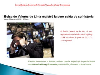 Bolsa de Valores de Lima registró la peor caída de su historia
Lunes, 06 de Junio 2011 | 2:51 pm
El Índice General de la BVL, el más
representativo de la bolsa local, bajó hoy
12.51 por ciento al pasar de 21,227 a
18,571puntos.
El virtual presidente de la República, Ollanta Humala, aseguró que su gestión llevará
unaeconomía abierta y demercado para consolidar yfortalecer el frente interno
Incertidumbredel mercado(cerrado?),pueden afectarlaeconomía
 
