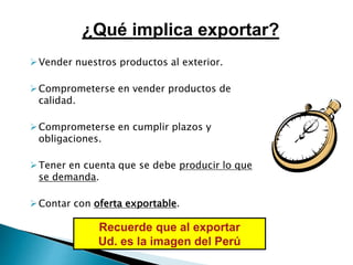Vender nuestros productos al exterior.
Comprometerse en vender productos de
calidad.
Comprometerse en cumplir plazos y
obligaciones.
Tener en cuenta que se debe producir lo que
se demanda.
Contar con oferta exportable.
Recuerde que al exportar
Ud. es la imagen del Perú
¿Qué implica exportar?
 