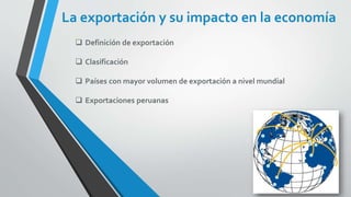 La exportación y su impacto en la economía
 Definición de exportación
 Clasificación
 Países con mayor volumen de exportación a nivel mundial
 Exportaciones peruanas
 