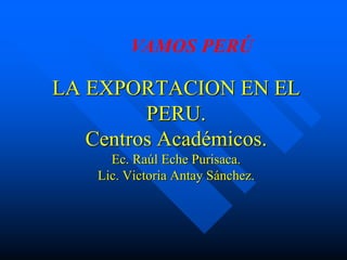 LA EXPORTACION EN EL
PERU.
Centros Académicos.
Ec. Raúl Eche Purisaca.
Lic. Victoria Antay Sánchez.
VAMOS PERÚ
 