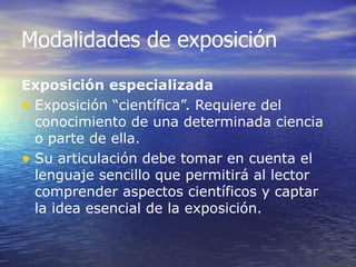 Modalidades de exposición
Exposición especializada
• Exposición “científica”. Requiere del
  conocimiento de una determinada ciencia
  o parte de ella.
• Su articulación debe tomar en cuenta el
  lenguaje sencillo que permitirá al lector
  comprender aspectos científicos y captar
  la idea esencial de la exposición.
 